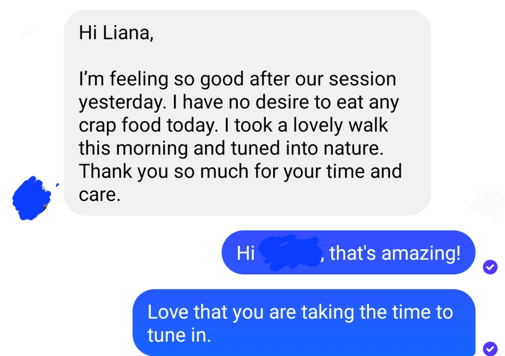 Hi, Liana, I'm feeling so good after our session yesterday, I have no desire to eat any crap food today. I took a lovely walk this morning and tuned into nature. Thank you so much for your time and care. The session was amazing. - B.