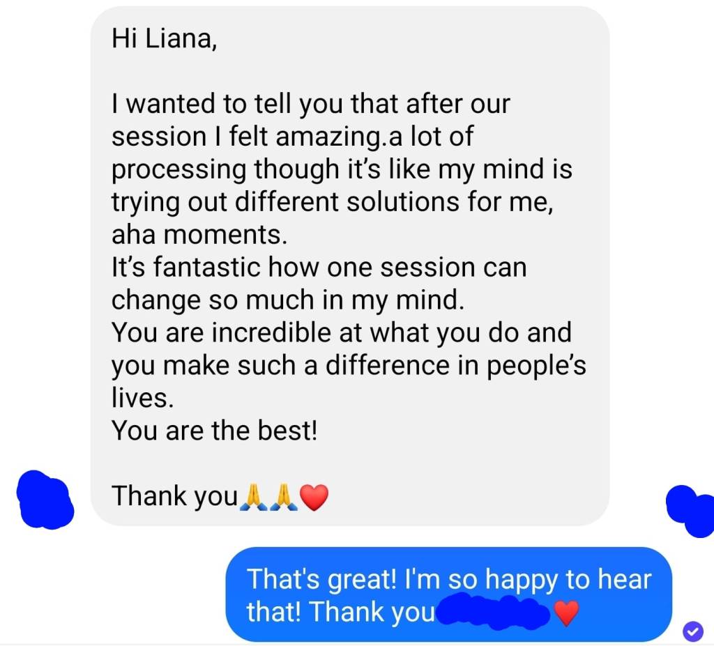 Hi Liana, I wanted to tell you that after our session, I felt amazing. A lot of processing, though. It's like my mind is trying out different solutions for me, aha moments. It's fantastic how one session can change so much. In my mind, you're incredible at what you do, and you make such a difference in people's lives. You are the best. Thank you. - B.