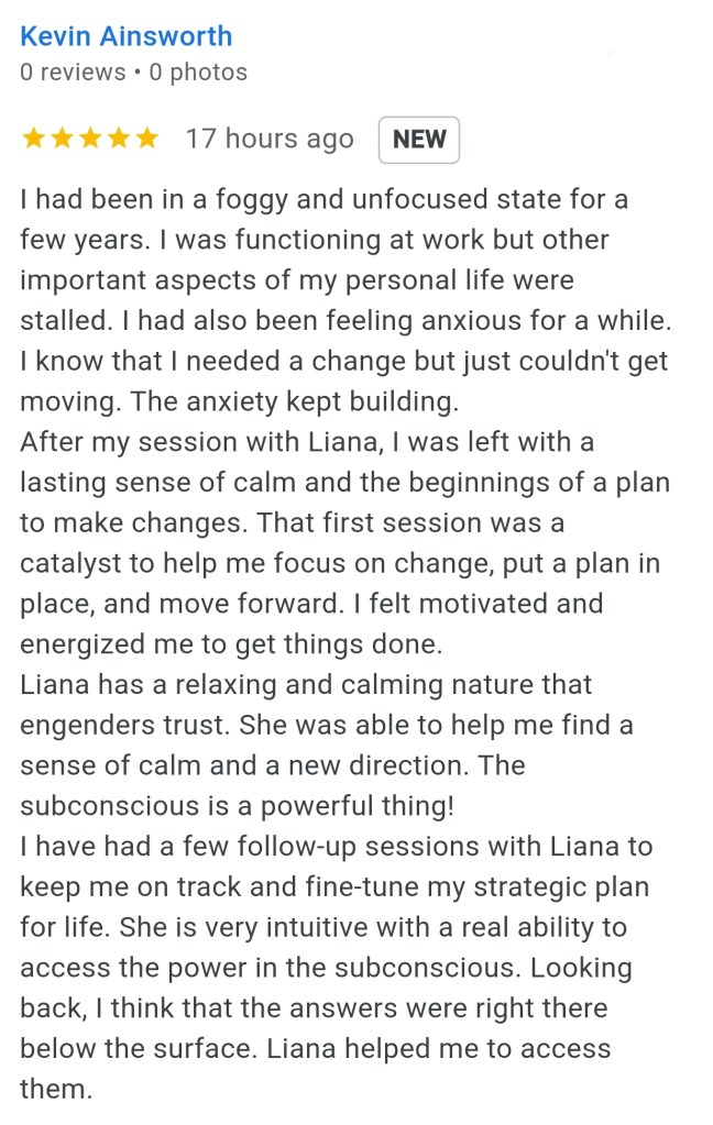 I had been in a foggy and unfocus state for a few years. I was functioning at work, but other important aspects of my personal life were stalled. I had also been feeling anxious for a while. I know that I needed to change, but I couldn't get moving. The anxiety kept building. After my session with Liana, I was left with the lasting sense of calm and the beginnings of a plan to make changes. That first session was a catalyst to help me focus on change, put a plan in place and move forward. I felt motivated and energized me to get things done. Liana has a relaxing and calming nature that engenders trust. She was able to help me find a sense of calm and a new direction. The subconscious is a powerful thing. I have had a few follow up sessions with Liana to keep me on track and fine tune my strategic plan for life. She is very intuitive, with a real ability to access the power in the subconscious. Looking back, I think the answers were there below the surface. Liana helped me to access them. - Kevin A.
#vancouversbesthypnotherapist