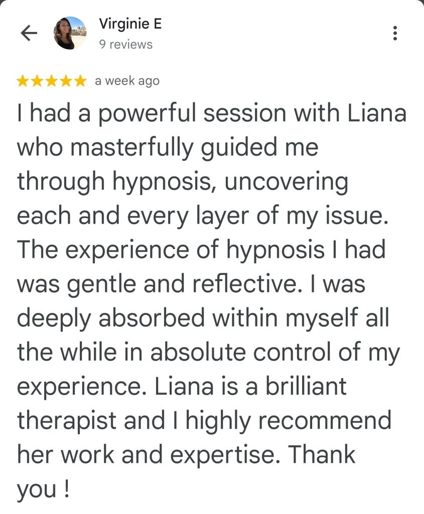 I had a powerful session with Liana, who masterfully guided me through hypnosis and covering each and every layer of my issue, the experience of hypnosis I had was gentle and reflective. I was deeply absorbed within myself, all the while in absolute control of my experience. Liana is a brilliant therapist, and I highly recommend her work and expertise. Thank you. - Virginie
#vancouversbesthypnotherapist