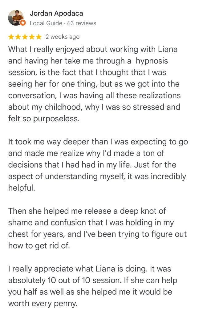 What I really enjoyed about working with Liana and having her take me through a hypnosis session is the fact that I thought that I was seeing her for one thing, but as we got into the conversation, I was having all these realizations about my childhood, why I was so stressed and felt so purposeless. It took me way deeper than I was expecting to go and made me realize why I'd made a ton of decisions that I had had in my life. Just for the aspect of understanding myself , it was incredibly helpful. Then she helped me release a deep knot of shame and confusion that I was holding in my chest for years, and I've been trying to figure out how to get rid of. I really appreciate what Liana is doing. It was absolutely 10 out of 10 session. If she can help you, half as well as she helped me, it would be worth every penny. - Jordan A

#vancouversbesthypnotherapist