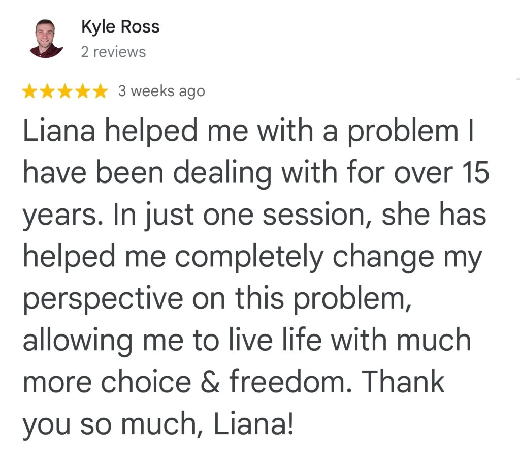 Liana helped me with a problem I have been dealing with for over 15 years. In just one session, she has helped me completely change my perspective on this problem, allowing me to live life with much more choice and freedom. Thank you so much. Liana! - Kyle R. The best hypnotherapist in Vancouver.