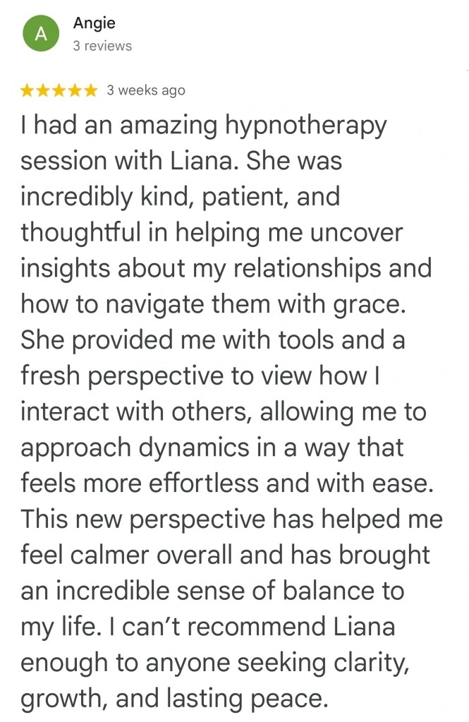 I had an amazing hypnotherapy session with Liana. She was incredibly kind, patient and thoughtful in helping me uncover insights about my relationships and how to navigate them with grace. She provided me with tools and a fresh perspective to view how I interact with others, allowing me to approach dynamics in a way that feels more effortless and with ease. This new perspective has helped me feel calmer overall, and has brought an incredible sense of balance to my life. I can't recommend Liana enough to anyone seeking clarity, growth and lasting peace.