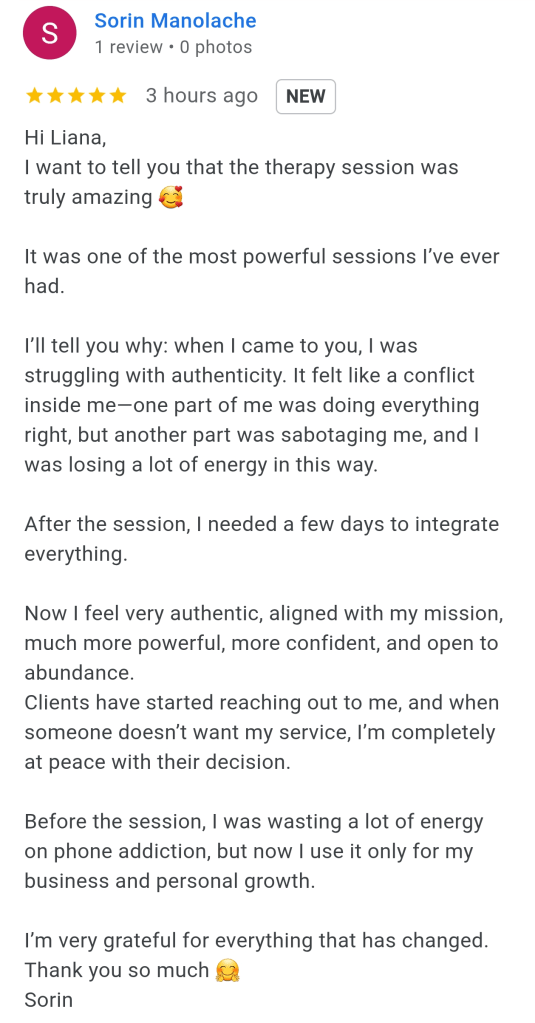 Hi Liana,
I want to tell you that the therapy session was truly amazing.
It was one of the most powerful sessions I've ever had. 
I'll tell you why: When I came to you I was struggling with authenticity.  It felt like a conflict inside me-one part of me was doing everything right but another part was sabotaging me and I was losing a lot of energy this way. 
After the session I needed a few days to integrate everything. 
Now I feel very authentic aligned with my mission much more powerful more confident and open to abundance. 
Clients have started reaching out to me and when someone doesn't want my service I'm completely at peace with their decision. 
Before the session I was wasting a lot of energy on phone addiction but now I use it only for my business and personal growth. 
I'm very grateful for everything that is changed. Thank you so much. 
Sorin